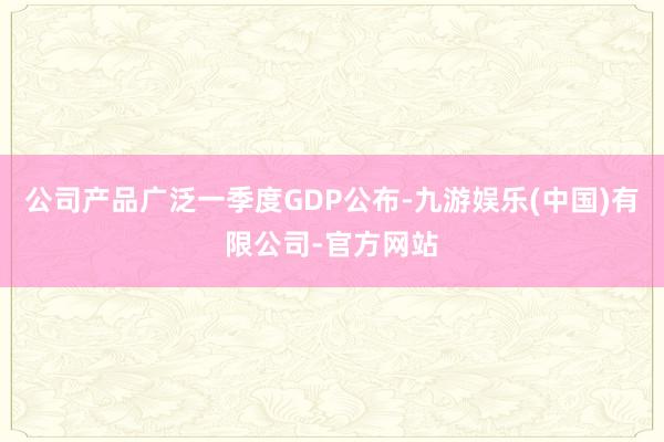 公司产品广泛一季度GDP公布-九游娱乐(中国)有限公司-官方网站
