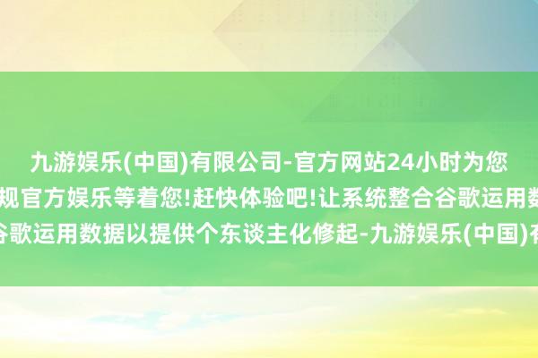 九游娱乐(中国)有限公司-官方网站24小时为您服务!更多精彩活动在正规官方娱乐等着您!赶快体验吧!让系统整合谷歌运用数据以提供个东谈主化修起-九游娱乐(中国)有限公司-官方网站