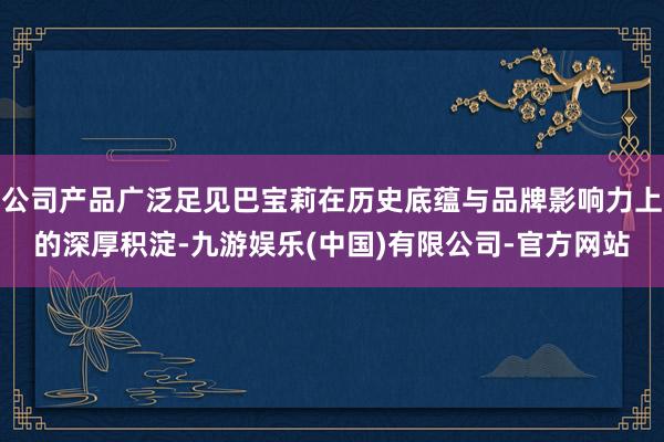 公司产品广泛足见巴宝莉在历史底蕴与品牌影响力上的深厚积淀-九游娱乐(中国)有限公司-官方网站