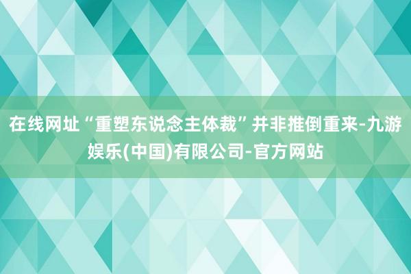 在线网址“重塑东说念主体裁”并非推倒重来-九游娱乐(中国)有限公司-官方网站