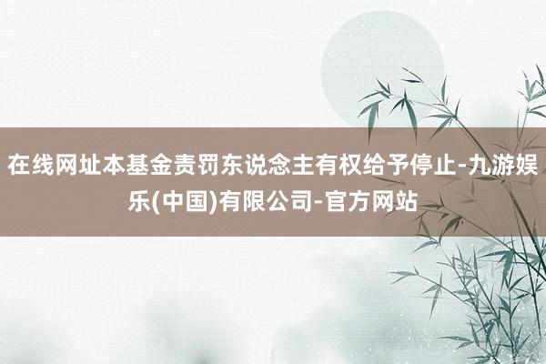 在线网址本基金责罚东说念主有权给予停止-九游娱乐(中国)有限公司-官方网站