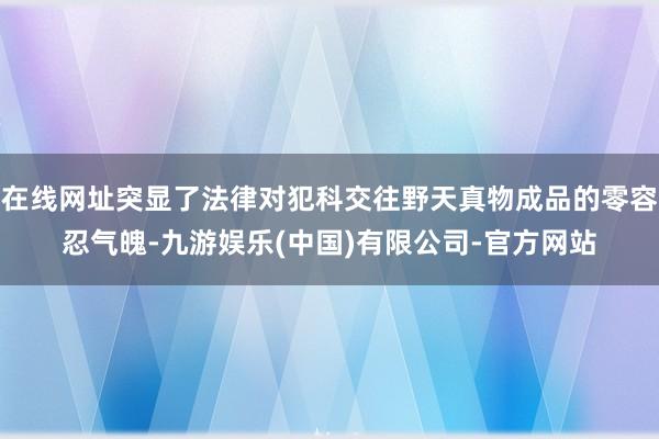 在线网址突显了法律对犯科交往野天真物成品的零容忍气魄-九游娱乐(中国)有限公司-官方网站