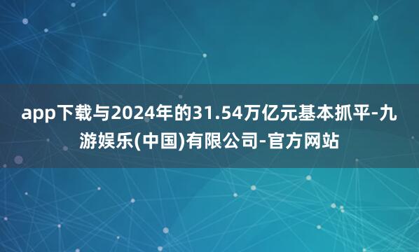app下载与2024年的31.54万亿元基本抓平-九游娱乐(中国)有限公司-官方网站