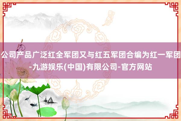 公司产品广泛红全军团又与红五军团合编为红一军团-九游娱乐(中国)有限公司-官方网站