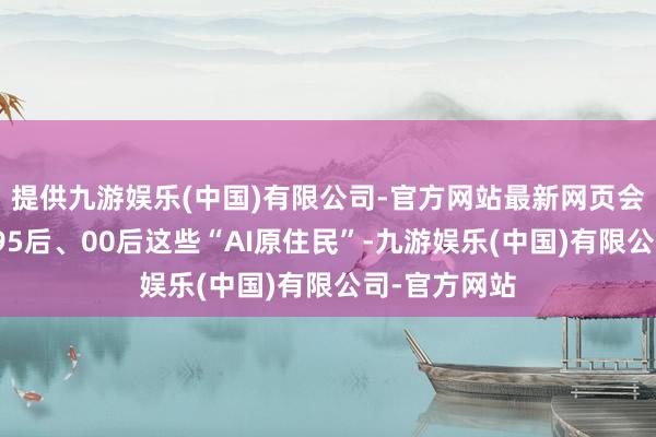 提供九游娱乐(中国)有限公司-官方网站最新网页会发现大多是95后、00后这些“AI原住民”-九游娱乐(中国)有限公司-官方网站