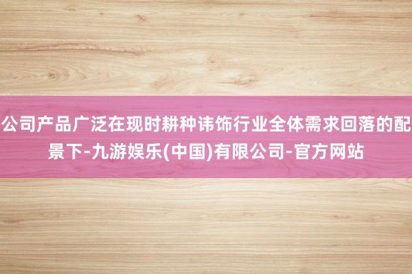 公司产品广泛在现时耕种讳饰行业全体需求回落的配景下-九游娱乐(中国)有限公司-官方网站