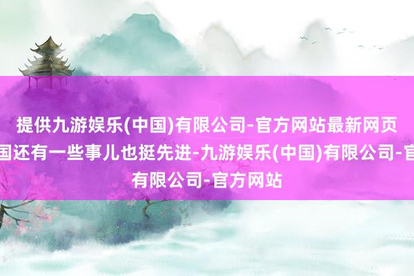 提供九游娱乐(中国)有限公司-官方网站最新网页好意思国还有一些事儿也挺先进-九游娱乐(中国)有限公司-官方网站