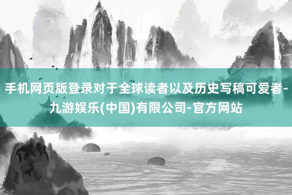 手机网页版登录对于全球读者以及历史写稿可爱者-九游娱乐(中国)有限公司-官方网站