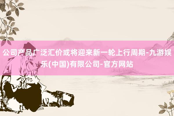 公司产品广泛汇价或将迎来新一轮上行周期-九游娱乐(中国)有限公司-官方网站