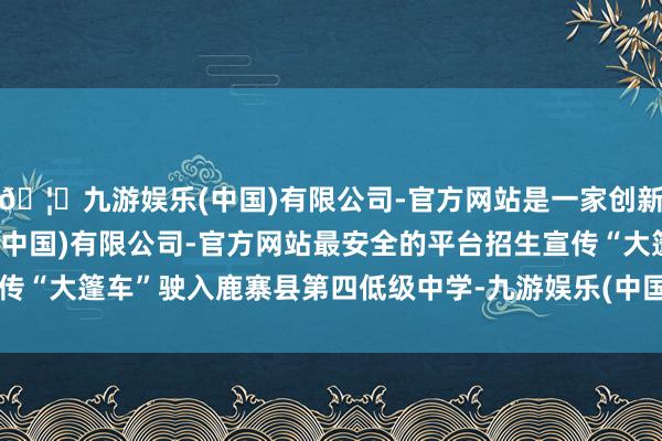 🦄九游娱乐(中国)有限公司-官方网站是一家创新的科技公司，九游娱乐(中国)有限公司-官方网站最安全的平台招生宣传“大篷车”驶入鹿寨县第四低级中学-九游娱乐(中国)有限公司-官方网站