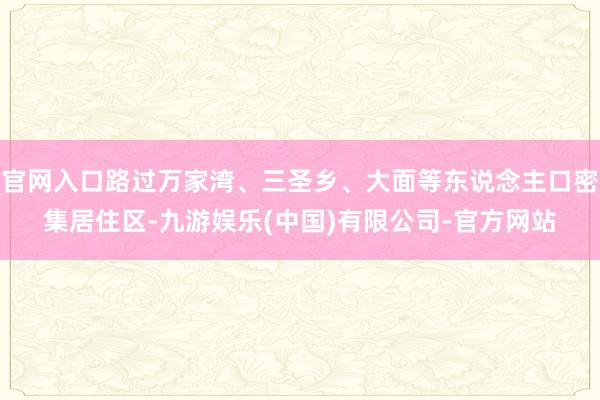 官网入口路过万家湾、三圣乡、大面等东说念主口密集居住区-九游娱乐(中国)有限公司-官方网站