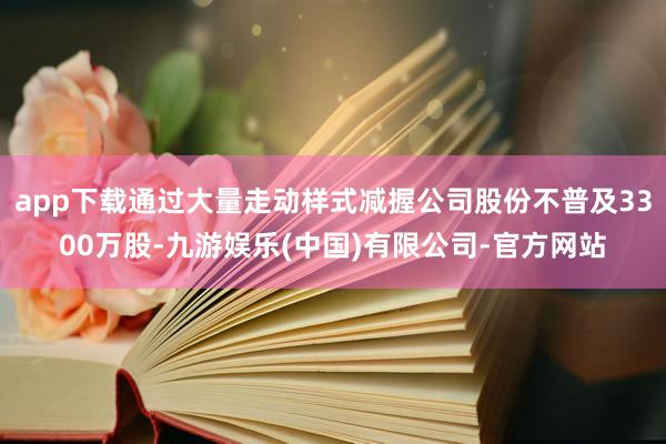 app下载通过大量走动样式减握公司股份不普及3300万股-九游娱乐(中国)有限公司-官方网站