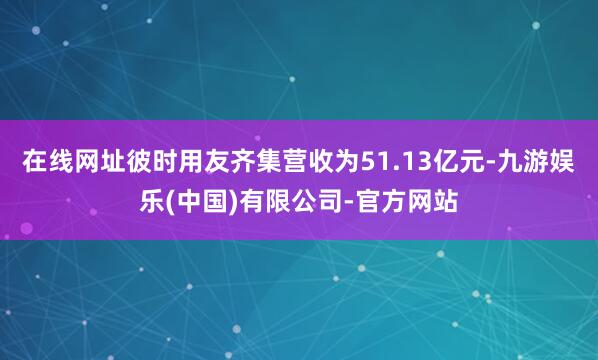 在线网址彼时用友齐集营收为51.13亿元-九游娱乐(中国)有限公司-官方网站