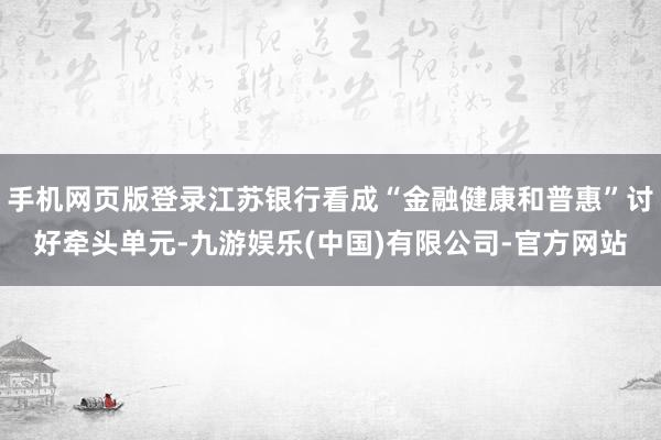 手机网页版登录江苏银行看成“金融健康和普惠”讨好牵头单元-九游娱乐(中国)有限公司-官方网站