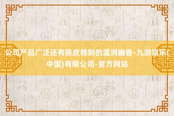 公司产品广泛还有陈皮独到的温润幽香-九游娱乐(中国)有限公司-官方网站