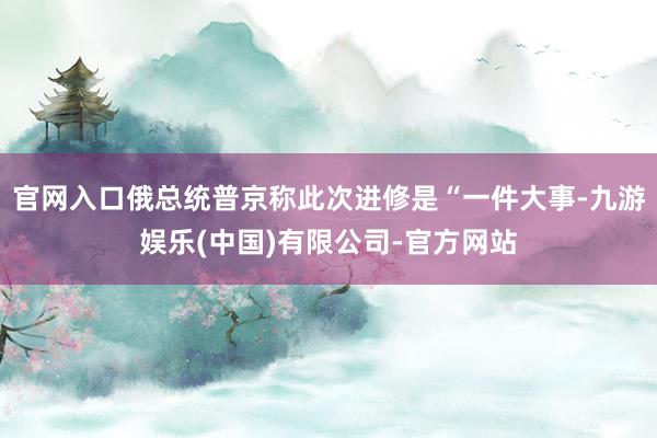 官网入口俄总统普京称此次进修是“一件大事-九游娱乐(中国)有限公司-官方网站