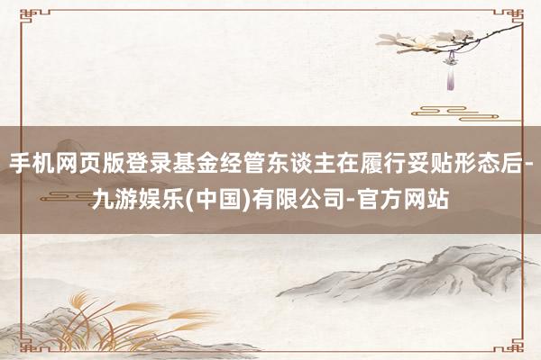 手机网页版登录基金经管东谈主在履行妥贴形态后-九游娱乐(中国)有限公司-官方网站
