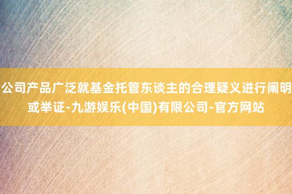 公司产品广泛就基金托管东谈主的合理疑义进行阐明或举证-九游娱乐(中国)有限公司-官方网站