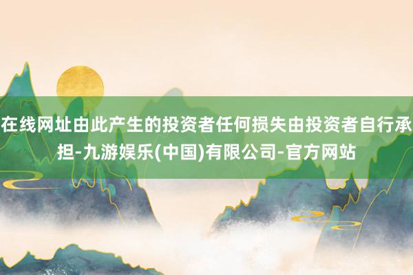 在线网址由此产生的投资者任何损失由投资者自行承担-九游娱乐(中国)有限公司-官方网站
