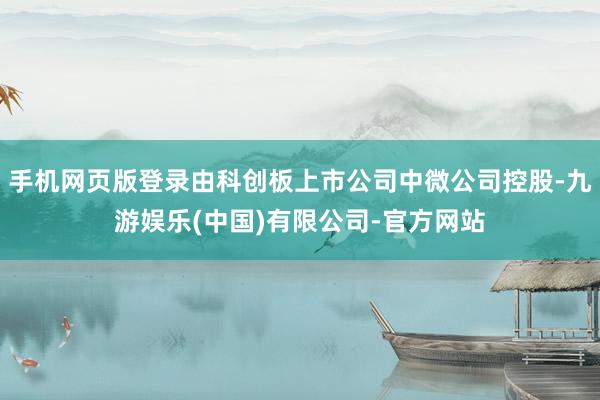 手机网页版登录由科创板上市公司中微公司控股-九游娱乐(中国)有限公司-官方网站