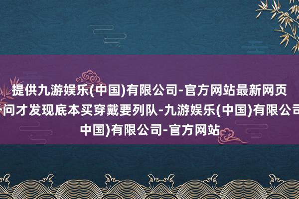 提供九游娱乐(中国)有限公司-官方网站最新网页老王进去一问才发现底本买穿戴要列队-九游娱乐(中国)有限公司-官方网站