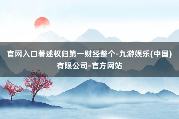 官网入口著述权归第一财经整个-九游娱乐(中国)有限公司-官方网站