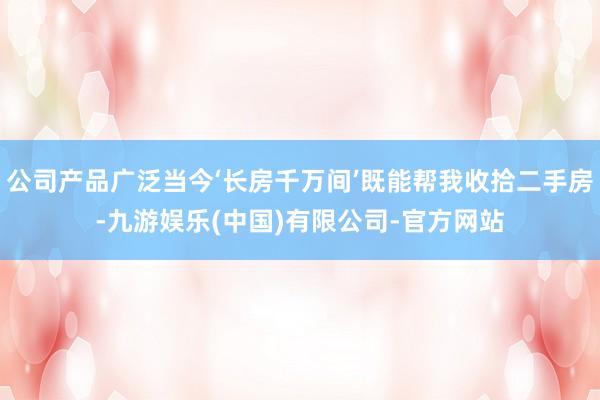 公司产品广泛当今‘长房千万间’既能帮我收拾二手房-九游娱乐(中国)有限公司-官方网站