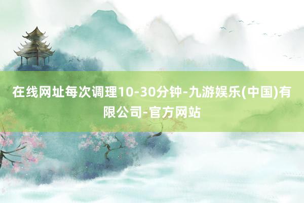 在线网址每次调理10-30分钟-九游娱乐(中国)有限公司-官方网站