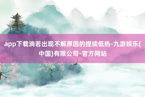 app下载淌若出现不解原因的捏续低热-九游娱乐(中国)有限公司-官方网站