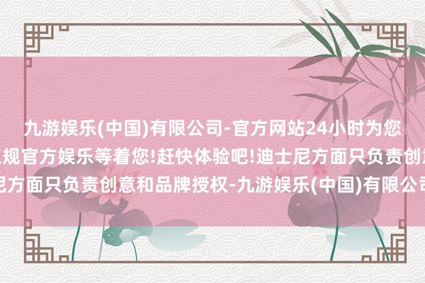 九游娱乐(中国)有限公司-官方网站24小时为您服务!更多精彩活动在正规官方娱乐等着您!赶快体验吧!迪士尼方面只负责创意和品牌授权-九游娱乐(中国)有限公司-官方网站