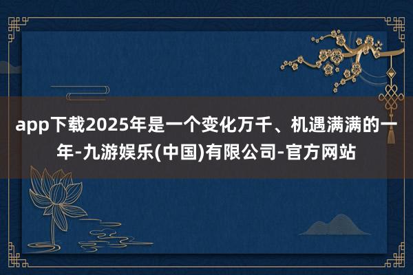 app下载2025年是一个变化万千、机遇满满的一年-九游娱乐(中国)有限公司-官方网站