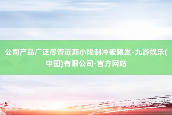 公司产品广泛尽管近期小限制冲破频发-九游娱乐(中国)有限公司-官方网站