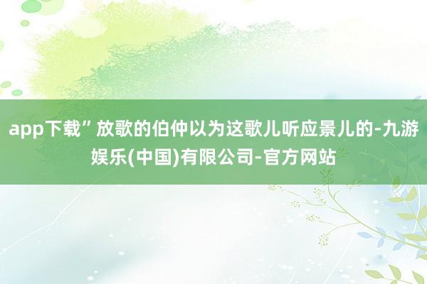 app下载”放歌的伯仲以为这歌儿听应景儿的-九游娱乐(中国)有限公司-官方网站