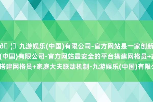 🦄九游娱乐(中国)有限公司-官方网站是一家创新的科技公司，九游娱乐(中国)有限公司-官方网站最安全的平台搭建网格员+家庭大夫联动机制-九游娱乐(中国)有限公司-官方网站
