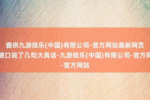 提供九游娱乐(中国)有限公司-官方网站最新网页他随口说了几句大真话-九游娱乐(中国)有限公司-官方网站