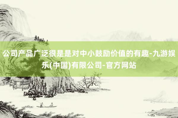 公司产品广泛很是是对中小鼓励价值的有趣-九游娱乐(中国)有限公司-官方网站