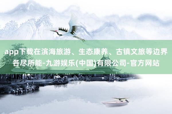 app下载在滨海旅游、生态康养、古镇文旅等边界各尽所能-九游娱乐(中国)有限公司-官方网站