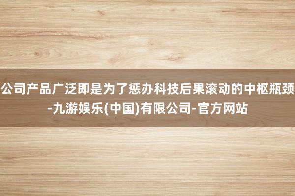 公司产品广泛即是为了惩办科技后果滚动的中枢瓶颈-九游娱乐(中国)有限公司-官方网站