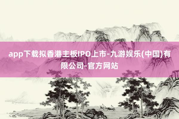 app下载拟香港主板IPO上市-九游娱乐(中国)有限公司-官方网站