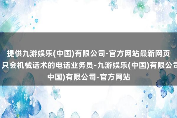 提供九游娱乐(中国)有限公司-官方网站最新网页套路固定、只会机械话术的电话业务员-九游娱乐(中国)有限公司-官方网站