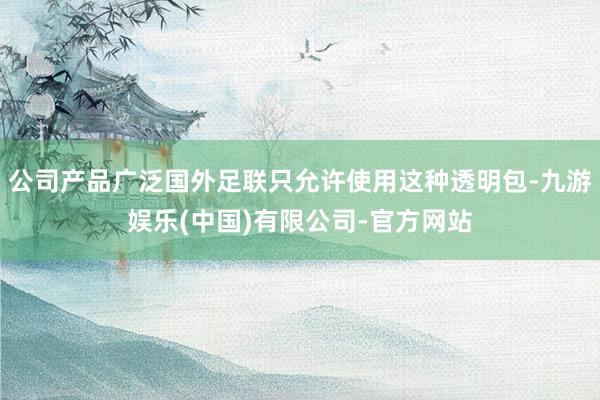 公司产品广泛国外足联只允许使用这种透明包-九游娱乐(中国)有限公司-官方网站