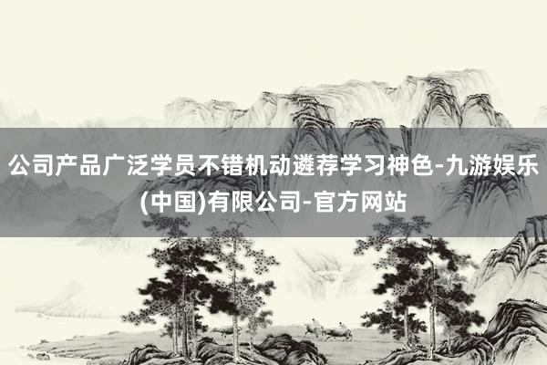 公司产品广泛学员不错机动遴荐学习神色-九游娱乐(中国)有限公司-官方网站