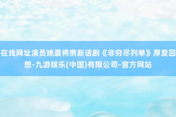 在线网址演员姚晨将携新话剧《非穷尽列举》厚爱回想-九游娱乐(中国)有限公司-官方网站