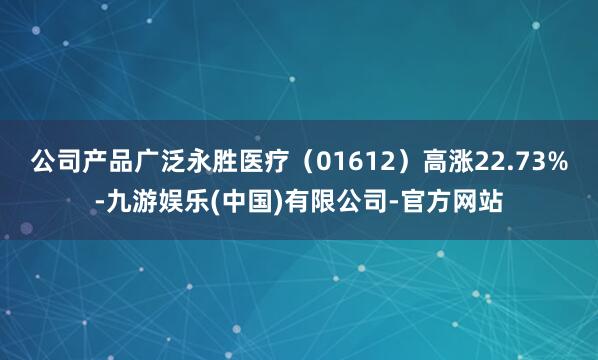 公司产品广泛永胜医疗(01612)高涨22.73%-九游娱乐(中国)有限公司-官方网站