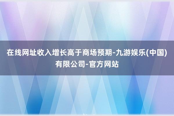 在线网址收入增长高于商场预期-九游娱乐(中国)有限公司-官方网站
