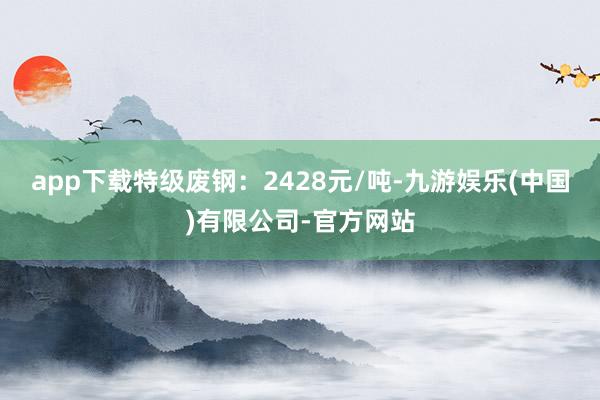 app下载特级废钢：2428元/吨-九游娱乐(中国)有限公司-官方网站