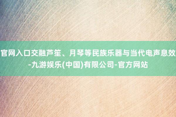 官网入口交融芦笙、月琴等民族乐器与当代电声息效-九游娱乐(中国)有限公司-官方网站