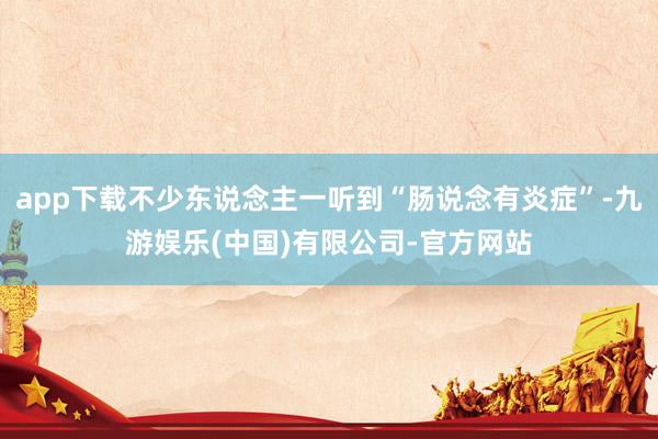 app下载不少东说念主一听到“肠说念有炎症”-九游娱乐(中国)有限公司-官方网站
