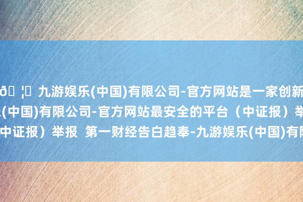 🦄九游娱乐(中国)有限公司-官方网站是一家创新的科技公司，九游娱乐(中国)有限公司-官方网站最安全的平台（中证报）举报  第一财经告白趋奉-九游娱乐(中国)有限公司-官方网站