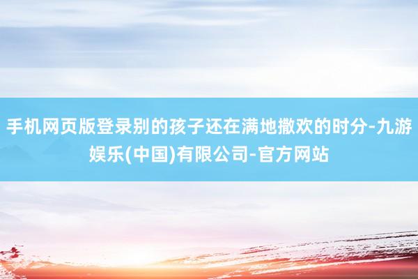 手机网页版登录别的孩子还在满地撒欢的时分-九游娱乐(中国)有限公司-官方网站
